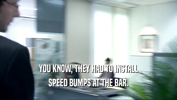YOU KNOW, THEY HAD TO INSTALL SPEED BUMPS AT THE BAR. 