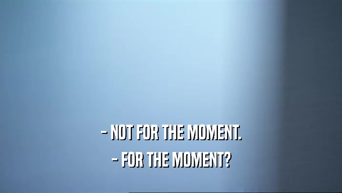 - NOT FOR THE MOMENT. - FOR THE MOMENT? 