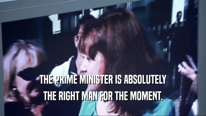 THE PRIME MINISTER IS ABSOLUTELY THE RIGHT MAN FOR THE MOMENT. 
