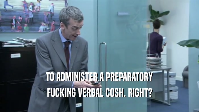 TO ADMINISTER A PREPARATORY FUCKING VERBAL COSH. RIGHT? 