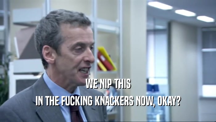 WE NIP THIS IN THE FUCKING KNACKERS NOW, OKAY? 