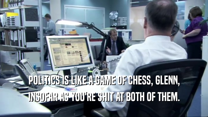 POLITICS IS LIKE A GAME OF CHESS, GLENN,
 INSOFAR AS YOU'RE SHIT AT BOTH OF THEM.
 