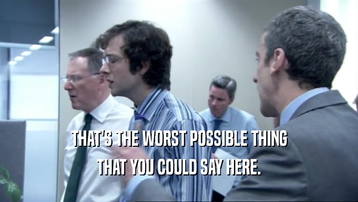 THAT'S THE WORST POSSIBLE THING THAT YOU COULD SAY HERE. 