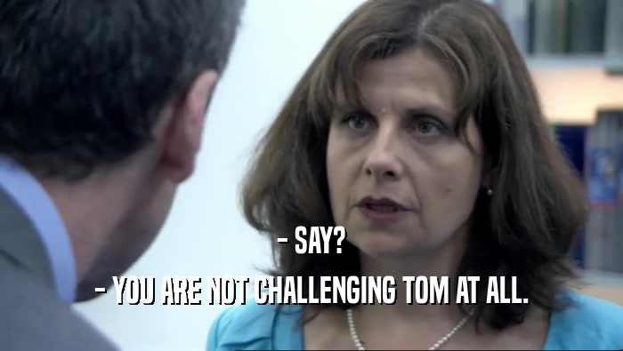 - SAY? - YOU ARE NOT CHALLENGING TOM AT ALL. 