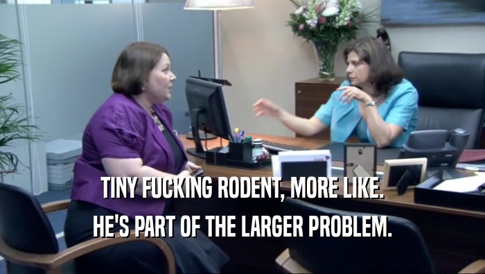 TINY FUCKING RODENT, MORE LIKE. HE'S PART OF THE LARGER PROBLEM. 