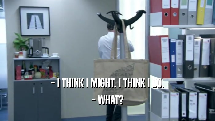 - I THINK I MIGHT. I THINK I DO. - WHAT? 