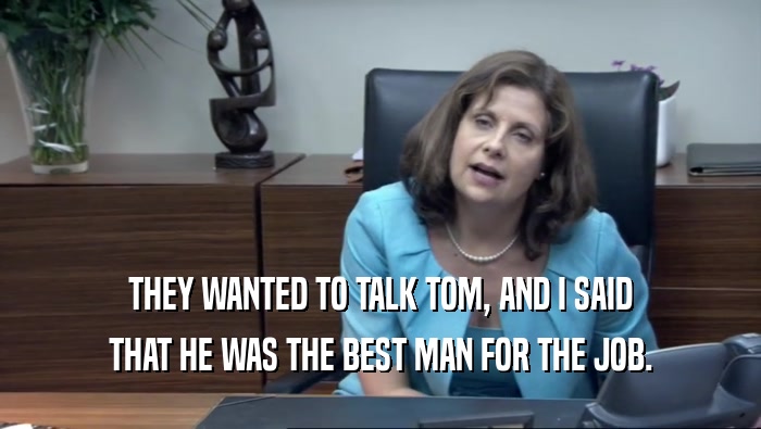 THEY WANTED TO TALK TOM, AND I SAID THAT HE WAS THE BEST MAN FOR THE JOB. 