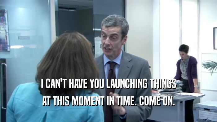 I CAN'T HAVE YOU LAUNCHING THINGS AT THIS MOMENT IN TIME. COME ON. 