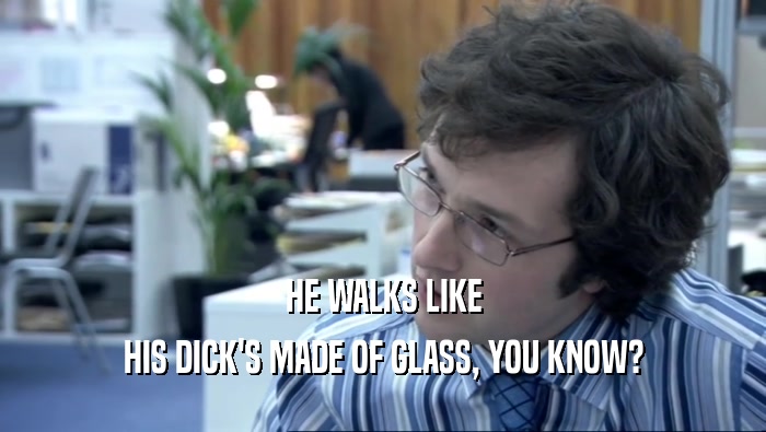 HE WALKS LIKE
 HIS DICK'S MADE OF GLASS, YOU KNOW?
 