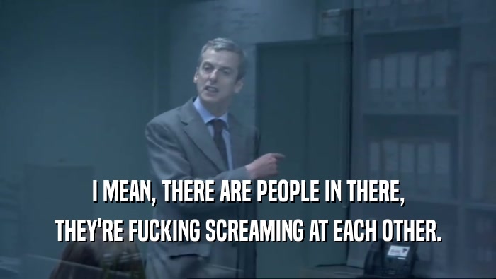 I MEAN, THERE ARE PEOPLE IN THERE, THEY'RE FUCKING SCREAMING AT EACH OTHER. 