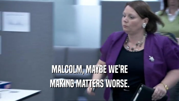 MALCOLM, MAYBE WE'RE
 MAKING MATTERS WORSE.
 