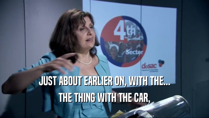JUST ABOUT EARLIER ON, WITH THE... THE THING WITH THE CAR, 