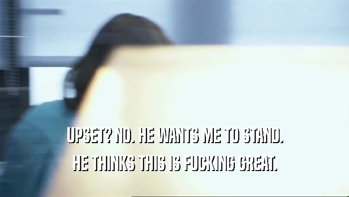 UPSET? NO. HE WANTS ME TO STAND. HE THINKS THIS IS FUCKING GREAT. 