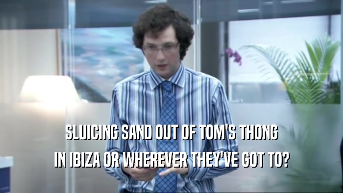 SLUICING SAND OUT OF TOM'S THONG IN IBIZA OR WHEREVER THEY'VE GOT TO? 