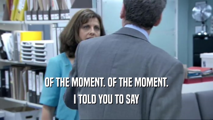 OF THE MOMENT. OF THE MOMENT. I TOLD YOU TO SAY 