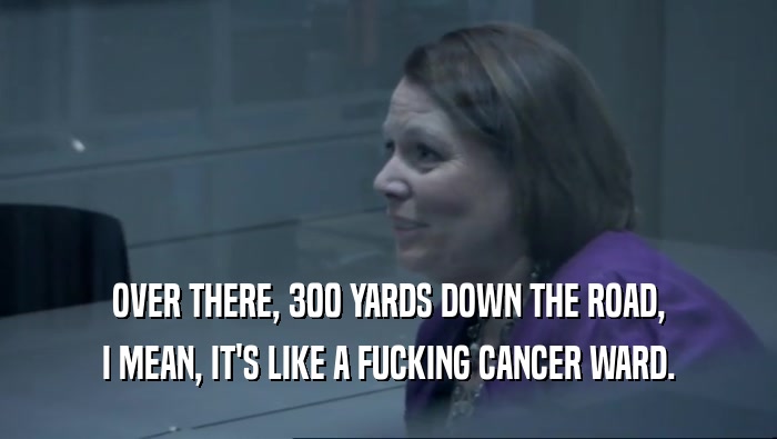 OVER THERE, 300 YARDS DOWN THE ROAD, I MEAN, IT'S LIKE A FUCKING CANCER WARD. 