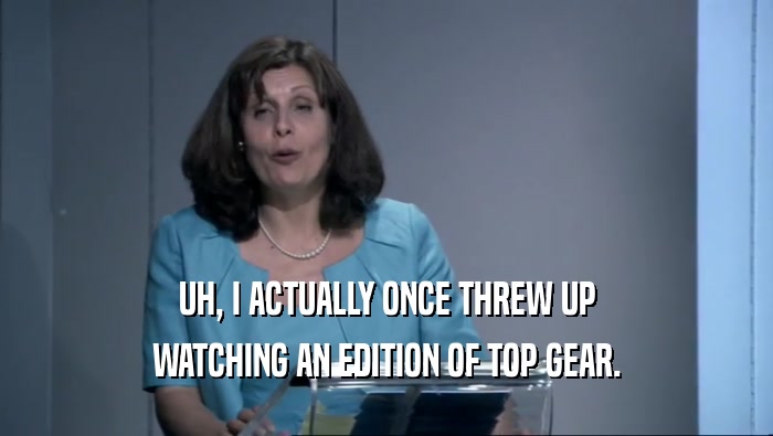 UH, I ACTUALLY ONCE THREW UP WATCHING AN EDITION OF TOP GEAR. 