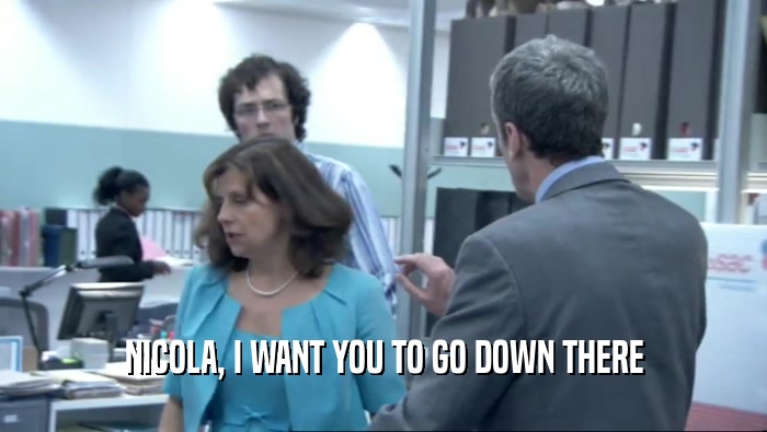 NICOLA, I WANT YOU TO GO DOWN THERE  