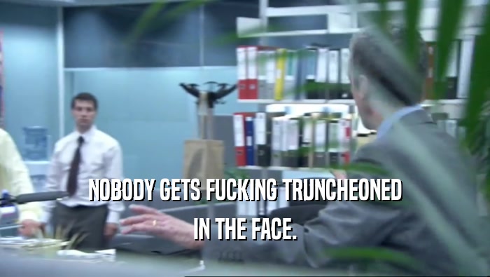 NOBODY GETS FUCKING TRUNCHEONED IN THE FACE. 