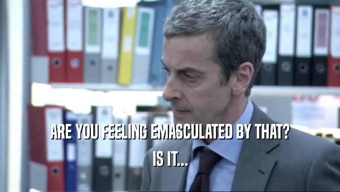 ARE YOU FEELING EMASCULATED BY THAT? IS IT... 