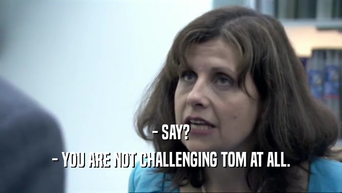 - SAY? - YOU ARE NOT CHALLENGING TOM AT ALL. 
