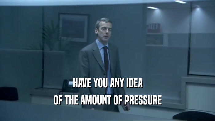 HAVE YOU ANY IDEA OF THE AMOUNT OF PRESSURE 