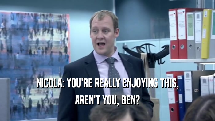 NICOLA: YOU'RE REALLY ENJOYING THIS, AREN'T YOU, BEN? 
