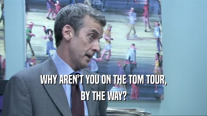 WHY AREN'T YOU ON THE TOM TOUR, BY THE WAY? 