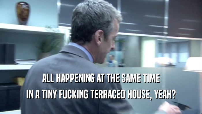 ALL HAPPENING AT THE SAME TIME IN A TINY FUCKING TERRACED HOUSE, YEAH? 