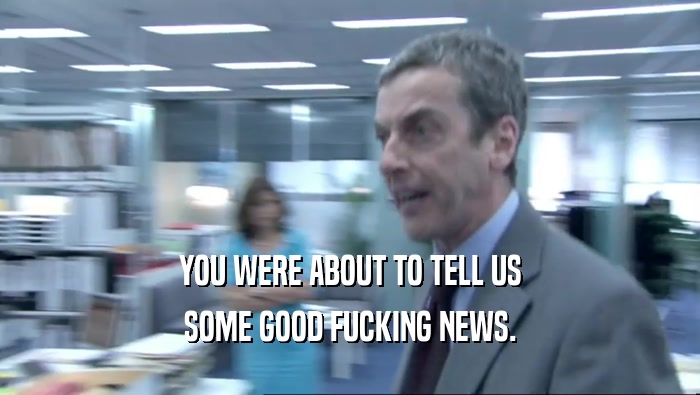 YOU WERE ABOUT TO TELL US SOME GOOD FUCKING NEWS. 