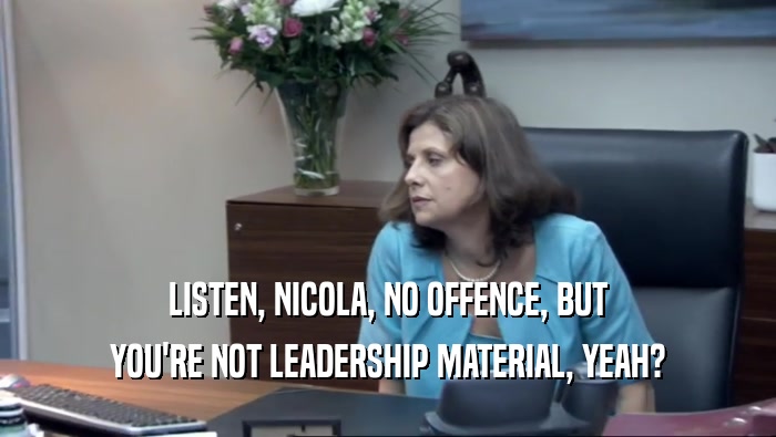 LISTEN, NICOLA, NO OFFENCE, BUT YOU'RE NOT LEADERSHIP MATERIAL, YEAH? 