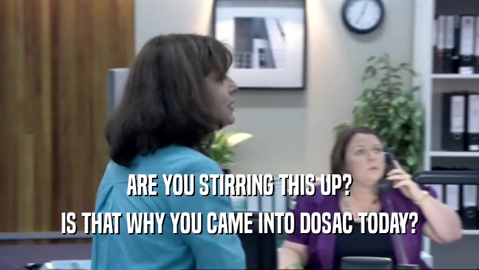 ARE YOU STIRRING THIS UP? IS THAT WHY YOU CAME INTO DOSAC TODAY? 