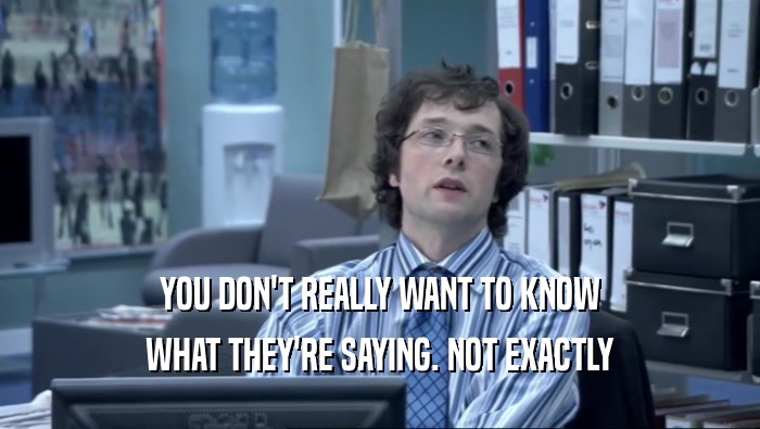 YOU DON'T REALLY WANT TO KNOW WHAT THEY'RE SAYING. NOT EXACTLY 