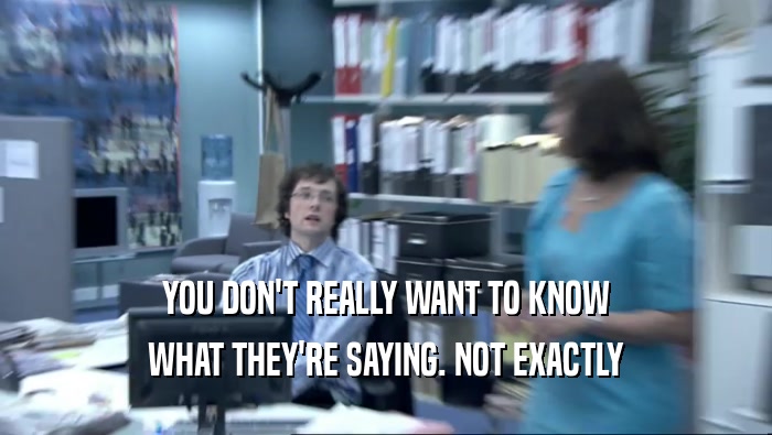 YOU DON'T REALLY WANT TO KNOW WHAT THEY'RE SAYING. NOT EXACTLY 