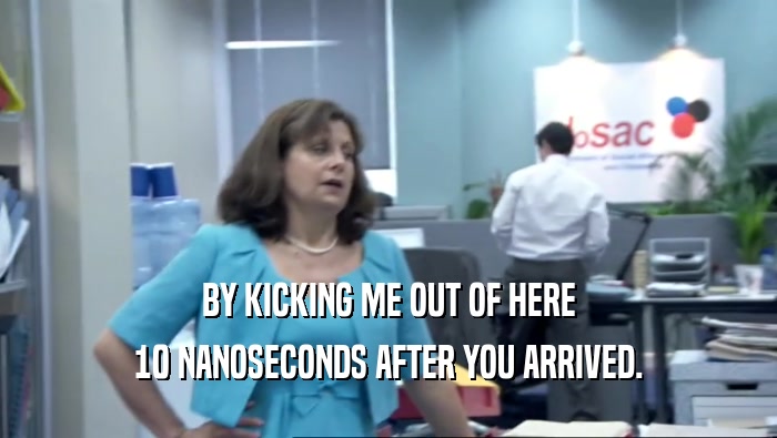 BY KICKING ME OUT OF HERE 10 NANOSECONDS AFTER YOU ARRIVED. 