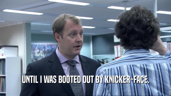UNTIL I WAS BOOTED OUT BY KNICKER-FACE.  