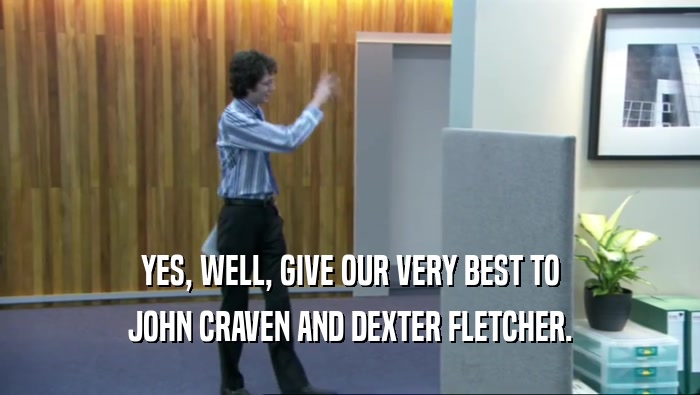 YES, WELL, GIVE OUR VERY BEST TO JOHN CRAVEN AND DEXTER FLETCHER. 