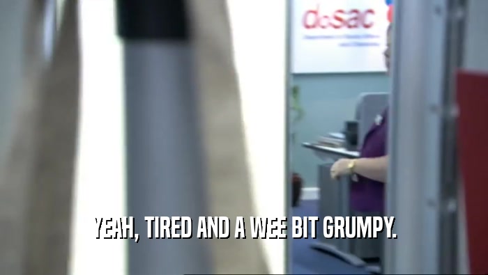 YEAH, TIRED AND A WEE BIT GRUMPY.  