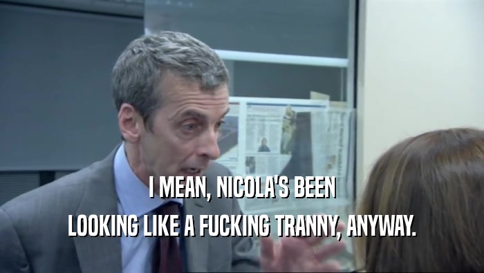 I MEAN, NICOLA'S BEEN LOOKING LIKE A FUCKING TRANNY, ANYWAY. 