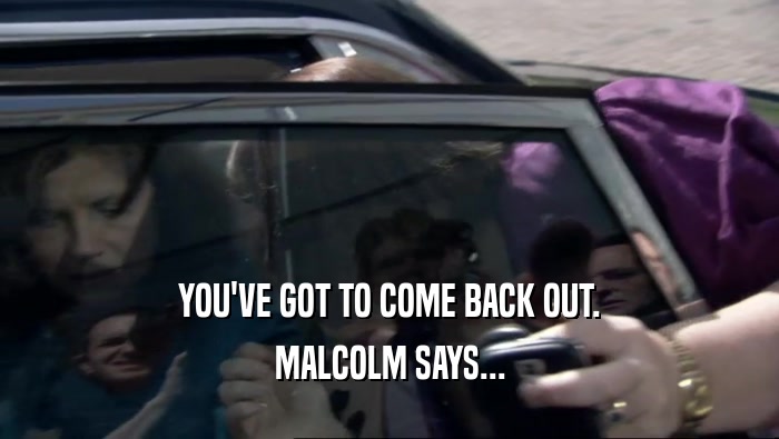 YOU'VE GOT TO COME BACK OUT. MALCOLM SAYS... 