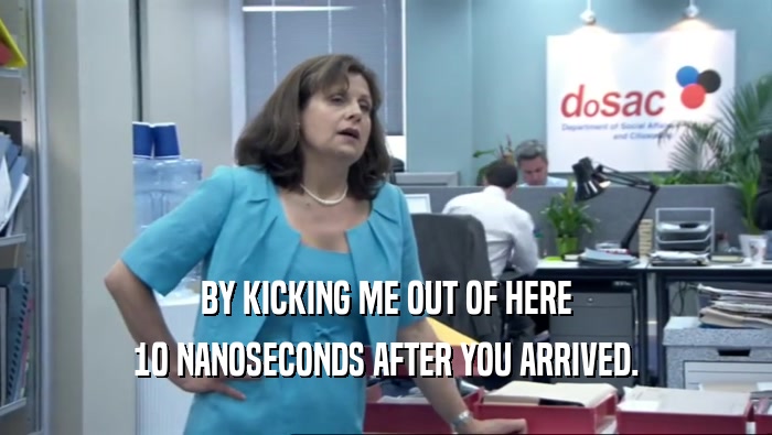 BY KICKING ME OUT OF HERE 10 NANOSECONDS AFTER YOU ARRIVED. 