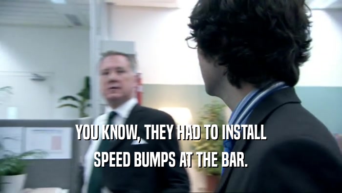 YOU KNOW, THEY HAD TO INSTALL SPEED BUMPS AT THE BAR. 