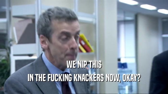 WE NIP THIS IN THE FUCKING KNACKERS NOW, OKAY? 