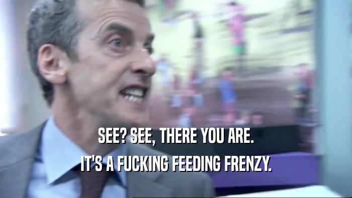 SEE? SEE, THERE YOU ARE. IT'S A FUCKING FEEDING FRENZY. 