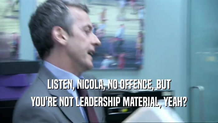 LISTEN, NICOLA, NO OFFENCE, BUT YOU'RE NOT LEADERSHIP MATERIAL, YEAH? 