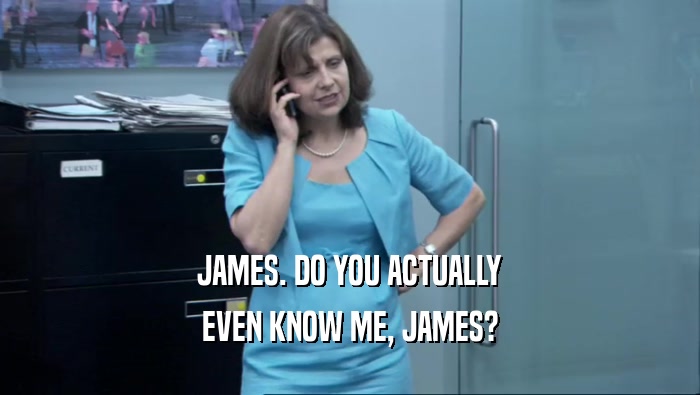 JAMES. DO YOU ACTUALLY EVEN KNOW ME, JAMES? 