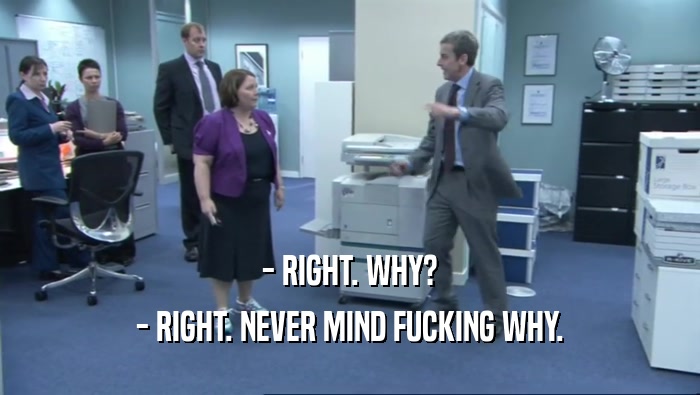 - RIGHT. WHY? - RIGHT. NEVER MIND FUCKING WHY. 