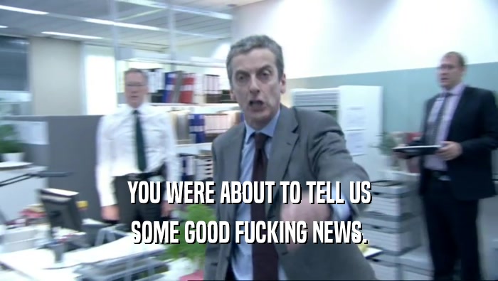 YOU WERE ABOUT TO TELL US SOME GOOD FUCKING NEWS. 