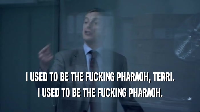 I USED TO BE THE FUCKING PHARAOH, TERRI. I USED TO BE THE FUCKING PHARAOH. 