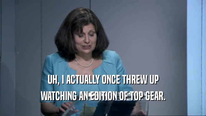 UH, I ACTUALLY ONCE THREW UP WATCHING AN EDITION OF TOP GEAR. 